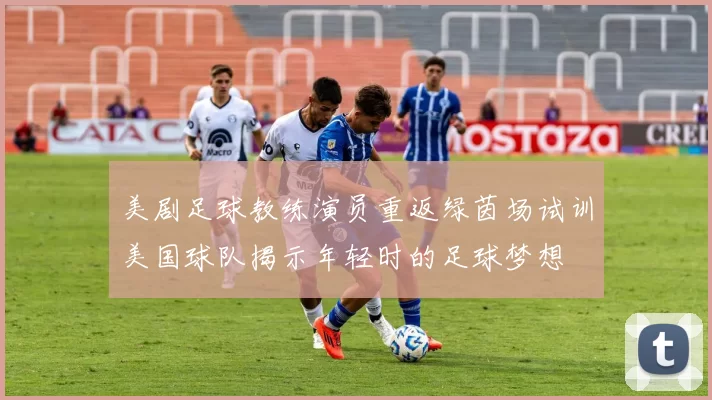 美剧足球教练演员重返绿茵场试训美国球队揭示年轻时的足球梦想