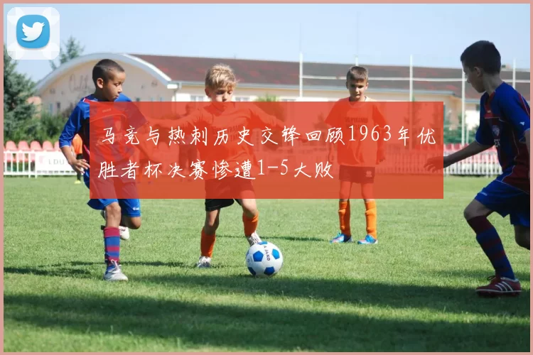 马竞与热刺历史交锋回顾1963年优胜者杯决赛惨遭1-5大败