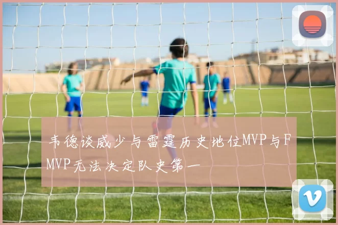 韦德谈威少与雷霆历史地位MVP与FMVP无法决定队史第一