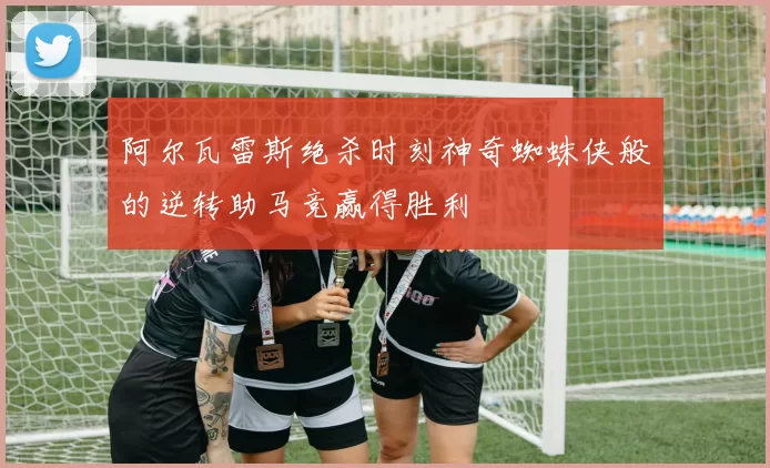 阿尔瓦雷斯绝杀时刻神奇蜘蛛侠般的逆转助马竞赢得胜利