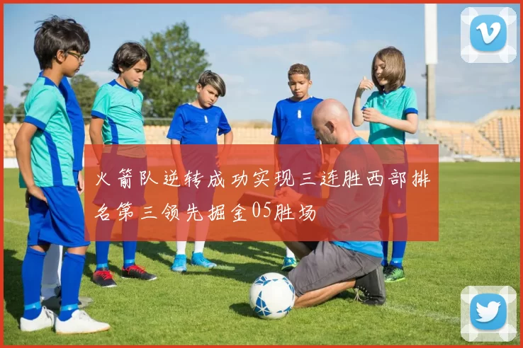 火箭队逆转成功实现三连胜西部排名第三领先掘金05胜场