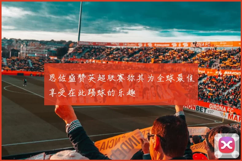 恩佐盛赞英超联赛称其为全球最佳享受在此踢球的乐趣