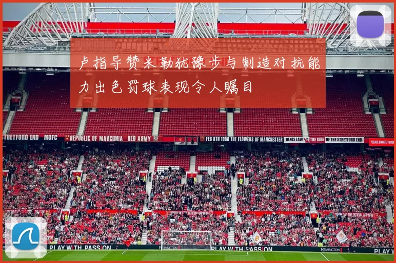 卢指导赞米勒犹豫步与制造对抗能力出色罚球表现令人瞩目