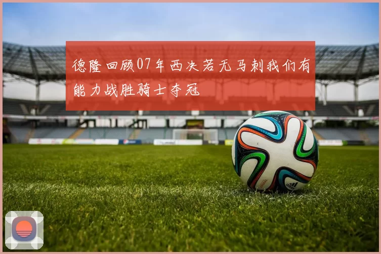 德隆回顾07年西决若无马刺我们有能力战胜骑士夺冠
