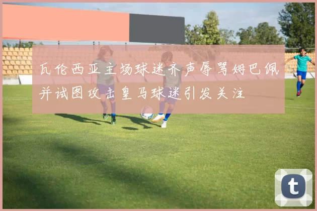 瓦伦西亚主场球迷齐声辱骂姆巴佩并试图攻击皇马球迷引发关注