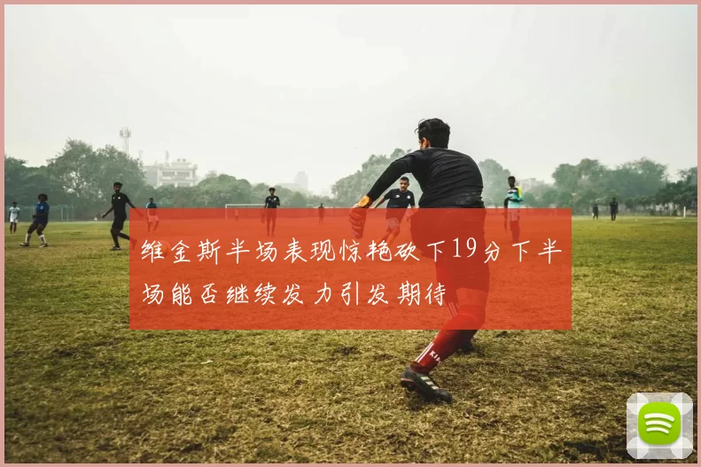 维金斯半场表现惊艳砍下19分下半场能否继续发力引发期待