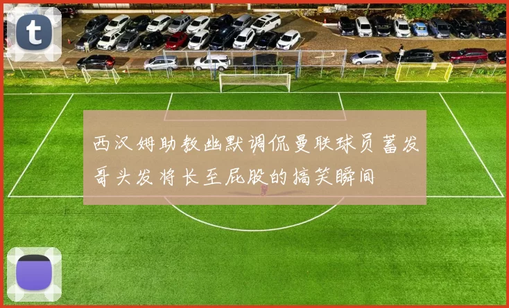 西汉姆助教幽默调侃曼联球员蓄发哥头发将长至屁股的搞笑瞬间