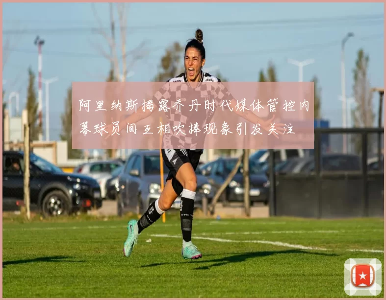 阿里纳斯揭露乔丹时代媒体管控内幕球员间互相吹捧现象引发关注