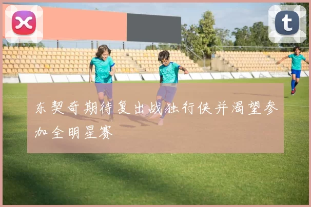 东契奇期待复出战独行侠并渴望参加全明星赛