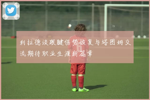 利拉德谈跟腱伤势恢复与塔图姆交流期待职业生涯新篇章