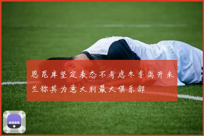 恩昆库坚定表态不考虑冬季离开米兰称其为意大利最大俱乐部