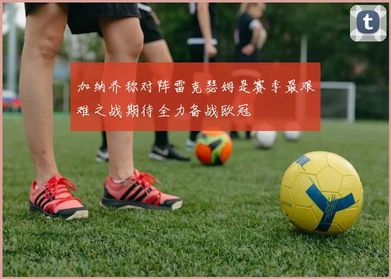 加纳乔称对阵雷克瑟姆是赛季最艰难之战期待全力备战欧冠