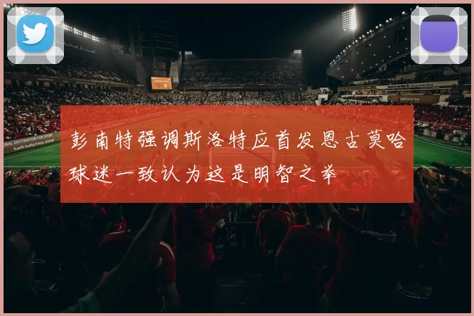彭南特强调斯洛特应首发恩古莫哈球迷一致认为这是明智之举