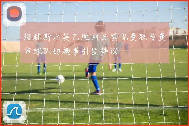格林斯比英乙胜利后调侃曼联与曼市球队的趣事引发热议