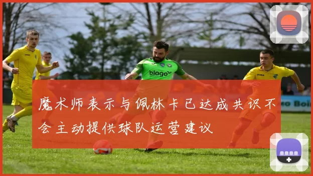 魔术师表示与佩林卡已达成共识不会主动提供球队运营建议