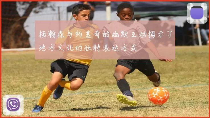 杨瀚森与约基奇的幽默互动揭示了地方文化的独特表达方式