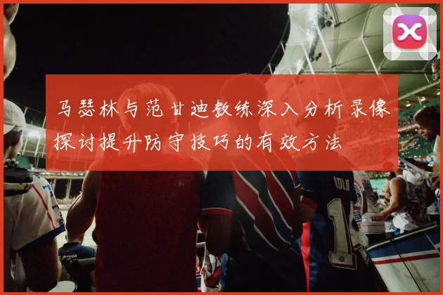马瑟林与范甘迪教练深入分析录像探讨提升防守技巧的有效方法