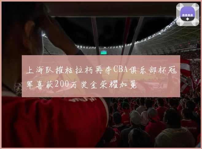 上海队摧枯拉朽再夺CBA俱乐部杯冠军喜获200万奖金荣耀加冕