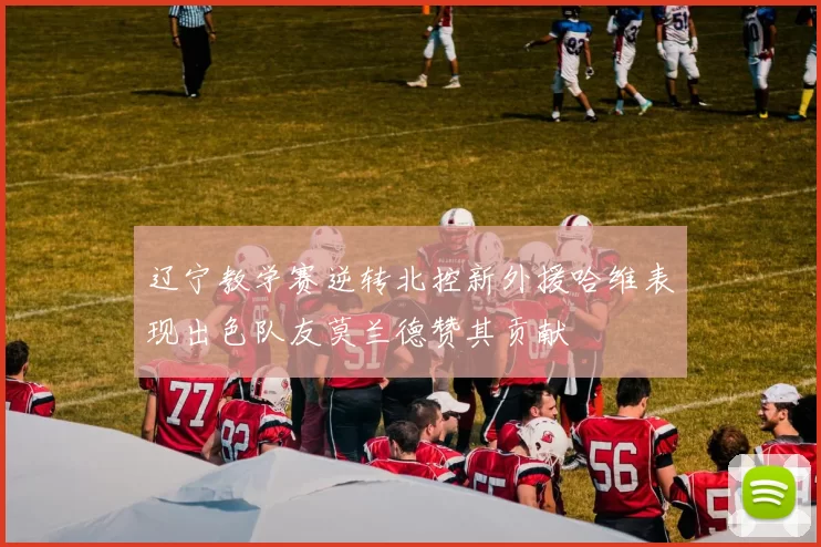辽宁教学赛逆转北控新外援哈维表现出色队友莫兰德赞其贡献