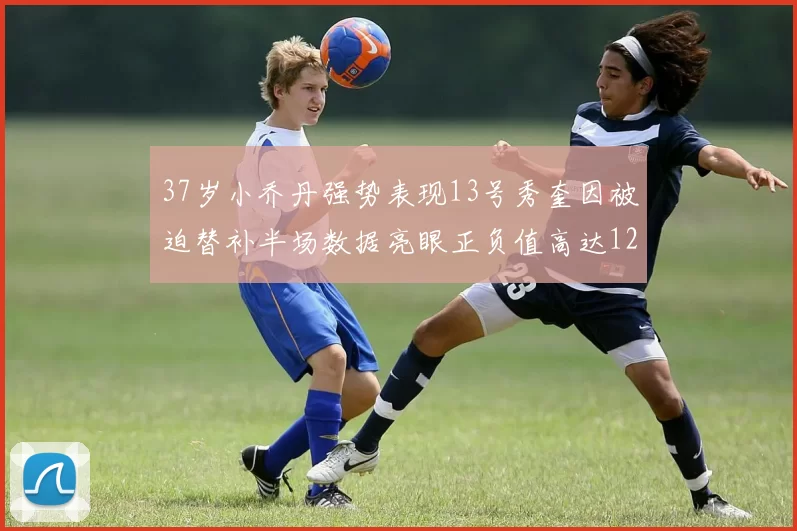 37岁小乔丹强势表现13号秀奎因被迫替补半场数据亮眼正负值高达12