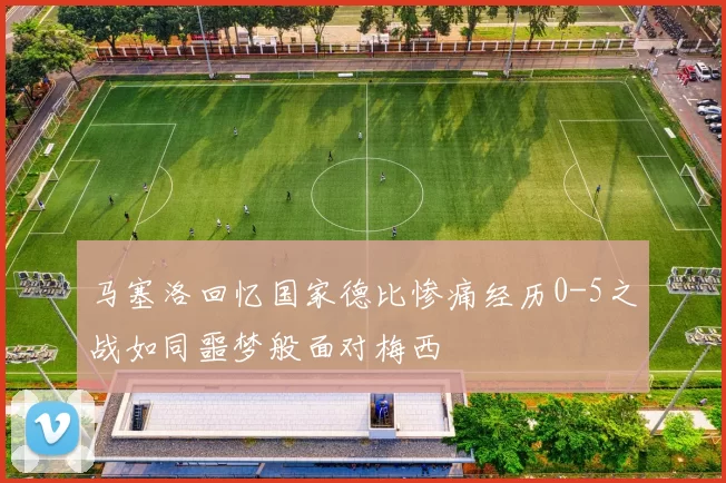马塞洛回忆国家德比惨痛经历0-5之战如同噩梦般面对梅西